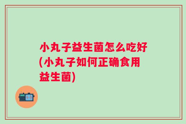 小丸子益生菌怎么吃好(小丸子如何正确食用益生菌)