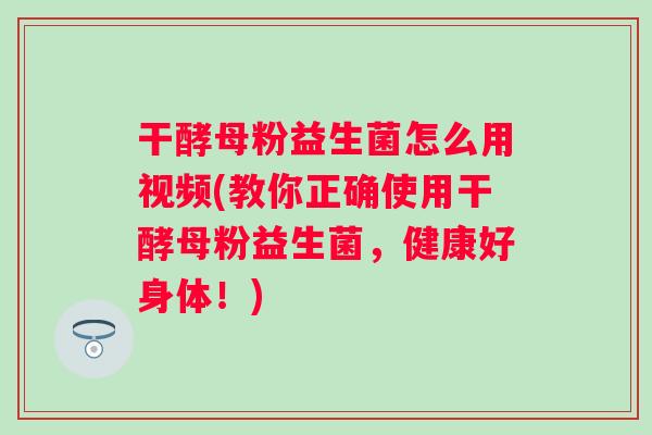 干酵母粉益生菌怎么用视频(教你正确使用干酵母粉益生菌，健康好身体！)