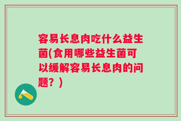 容易长息肉吃什么益生菌(食用哪些益生菌可以缓解容易长息肉的问题?) 容易长息肉吃什么益生菌(食用哪些益生菌可以缓解容易长息肉的问题?)