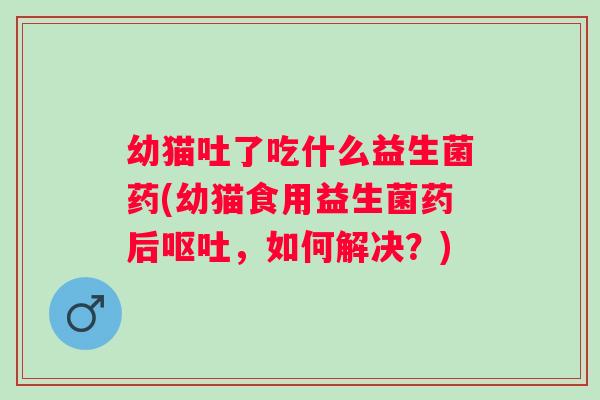 幼猫吐了吃什么益生菌药(幼猫食用益生菌药后，如何解决？)