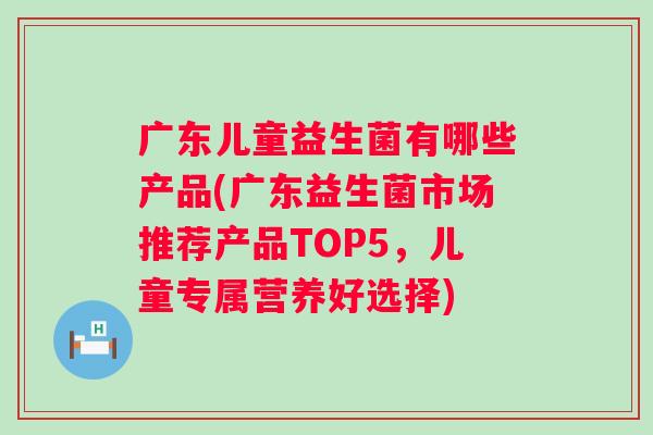 广东儿童益生菌有哪些产品(广东益生菌市场推荐产品TOP5，儿童专属营养好选择)