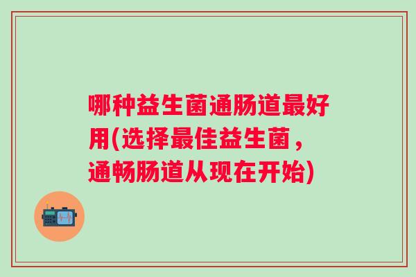 哪种益生菌通肠道好用(选择佳益生菌，通畅肠道从现在开始)