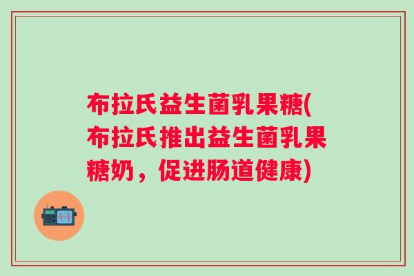布拉氏益生菌乳果糖(布拉氏推出益生菌乳果糖奶，促进肠道健康)