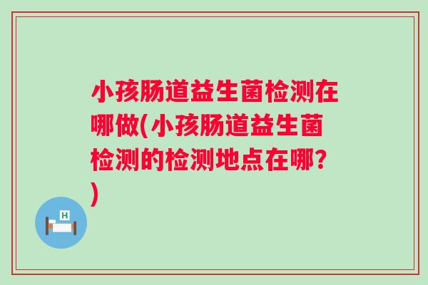 小孩肠道益生菌检测在哪做(小孩肠道益生菌检测的检测地点在哪?) 小孩肠道益生菌检测在哪做(小孩肠道益生菌检测的检测地点在哪?)