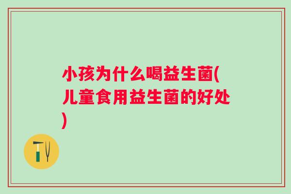 小孩为什么喝益生菌(儿童食用益生菌的好处) 小孩为什么喝益生菌(儿童食用益生菌的好处)