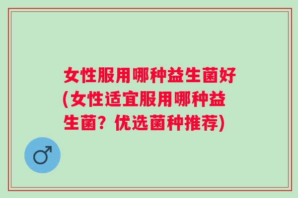 女性服用哪种益生菌好(女性适宜服用哪种益生菌?优选菌种推荐) 女性服用哪种益生菌好(女性适宜服用哪种益生菌?优选菌种推荐)