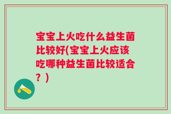 宝宝上火吃什么益生菌比较好(宝宝上火应该吃哪种益生菌比较适合？)