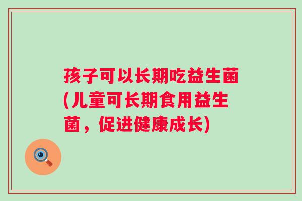 孩子可以长期吃益生菌(儿童可长期食用益生菌,促进健康成长) 孩子可以长期吃益生菌(儿童可长期食用益生菌,促进健康成长)
