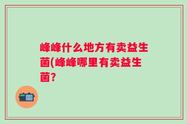 峰峰什么地方有卖益生菌(峰峰哪里有卖益生菌? 峰峰什么地方有卖益生菌(峰峰哪里有卖益生菌?
