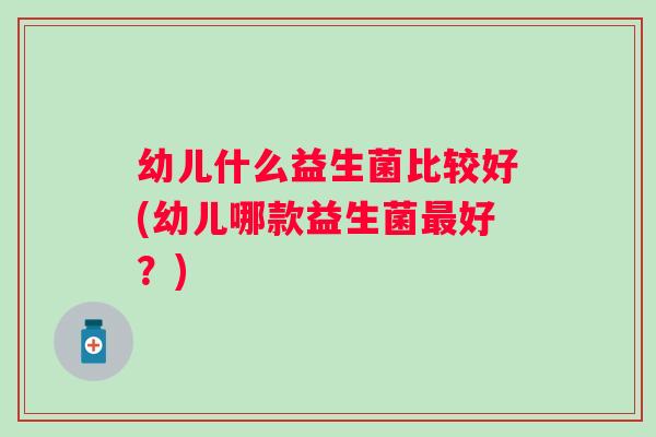 幼儿什么益生菌比较好(幼儿哪款益生菌好?) 幼儿什么益生菌比较好(幼儿哪款益生菌好?)