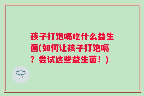 孩子打饱嗝吃什么益生菌(如何让孩子打饱嗝?尝试这些益生菌!) 孩子打饱嗝吃什么益生菌(如何让孩子打饱嗝?尝试这些益生菌!)