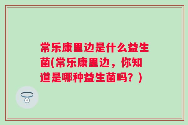 常乐康里边是什么益生菌(常乐康里边,你知道是哪种益生菌吗?) 常乐康里边是什么益生菌(常乐康里边,你知道是哪种益生菌吗?)