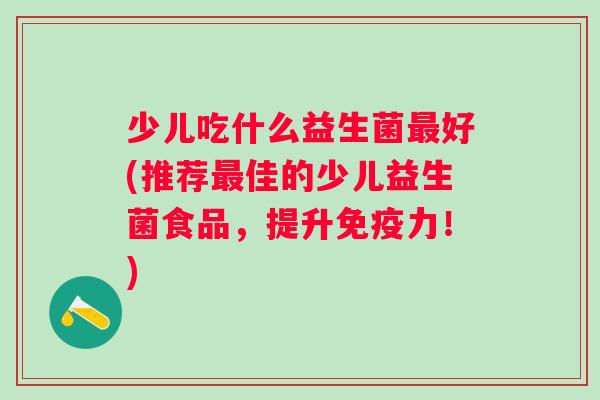 少儿吃什么益生菌好(推荐佳的少儿益生菌食品，提升力！)
