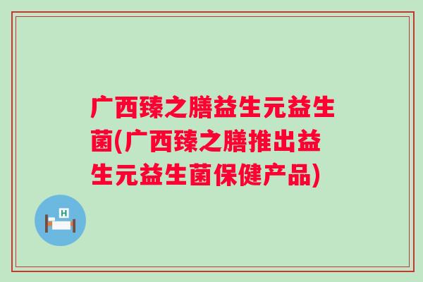 广西臻之膳益生元益生菌(广西臻之膳推出益生元益生菌保健产品) 广西臻之膳益生元益生菌(广西臻之膳推出益生元益生菌保健产品)