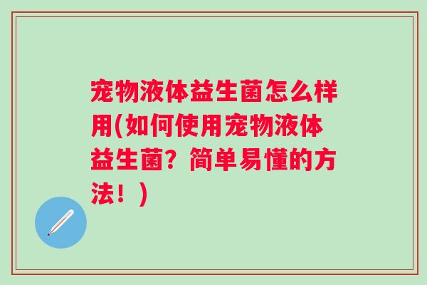 宠物液体益生菌怎么样用(如何使用宠物液体益生菌？简单易懂的方法！)