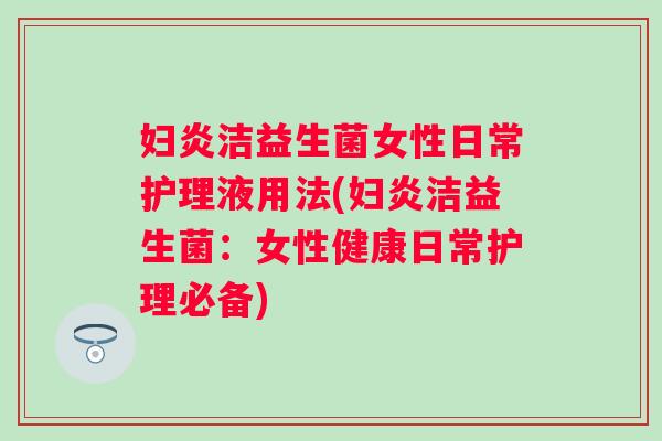 妇炎洁益生菌女性日常护理液用法(妇炎洁益生菌：女性健康日常护理必备)