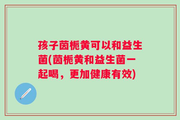孩子茵栀黄可以和益生菌(茵栀黄和益生菌一起喝，更加健康有效)