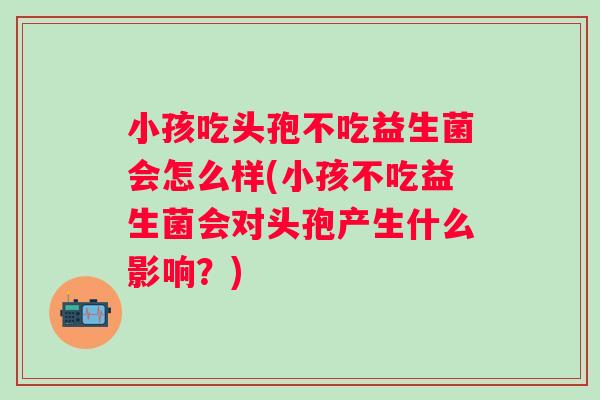 小孩吃头孢不吃益生菌会怎么样(小孩不吃益生菌会对头孢产生什么影响？)