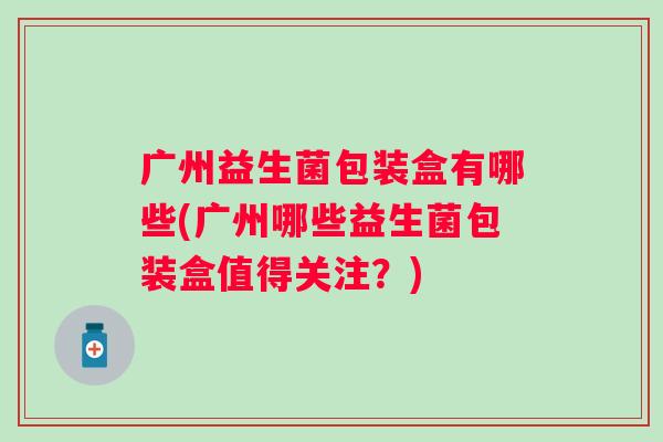 广州益生菌包装盒有哪些(广州哪些益生菌包装盒值得关注?) 广州益生菌包装盒有哪些(广州哪些益生菌包装盒值得关注?)