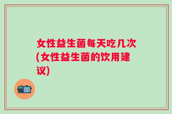 女性益生菌每天吃几次(女性益生菌的饮用建议) 女性益生菌每天吃几次(女性益生菌的饮用建议)