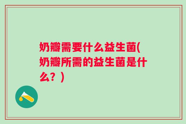 奶瓣需要什么益生菌(奶瓣所需的益生菌是什么？)