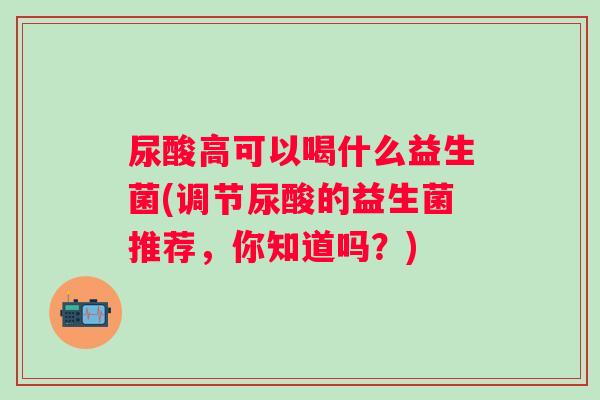 尿酸高可以喝什么益生菌(调节尿酸的益生菌推荐,你知道吗?) 尿酸高可以喝什么益生菌(调节尿酸的益生菌推荐,你知道吗?)