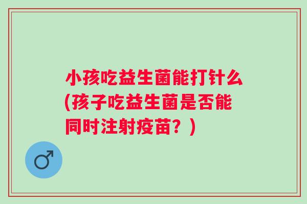 小孩吃益生菌能打针么(孩子吃益生菌是否能同时注射疫苗?) 小孩吃益生菌能打针么(孩子吃益生菌是否能同时注射疫苗?)