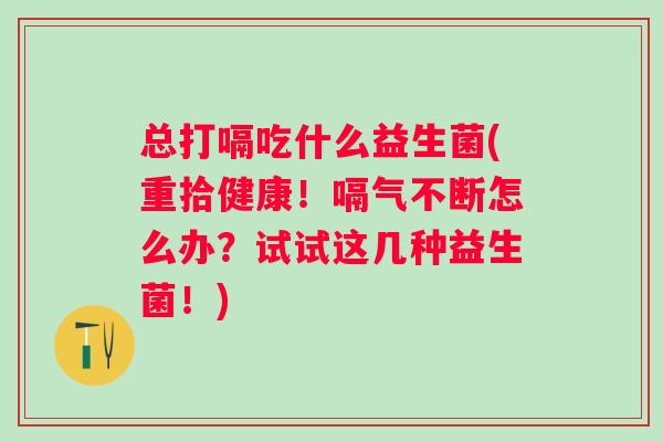 总打嗝吃什么益生菌(重拾健康!嗝气不断怎么办?试试这几种益生菌!) 总打嗝吃什么益生菌(重拾健康!嗝气不断怎么办?试试这几种益生菌!)
