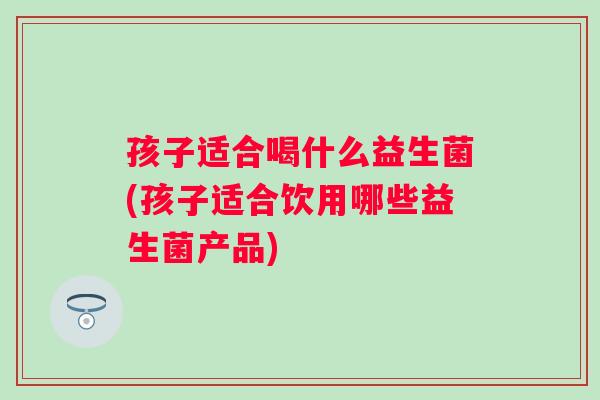 孩子适合喝什么益生菌(孩子适合饮用哪些益生菌产品)