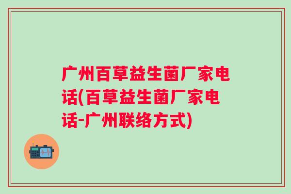 广州百草益生菌厂家电话(百草益生菌厂家电话-广州联络方式) 广州百草益生菌厂家电话(百草益生菌厂家电话-广州联络方式)