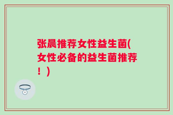 张晨推荐女性益生菌(女性必备的益生菌推荐!) 张晨推荐女性益生菌(女性必备的益生菌推荐!)