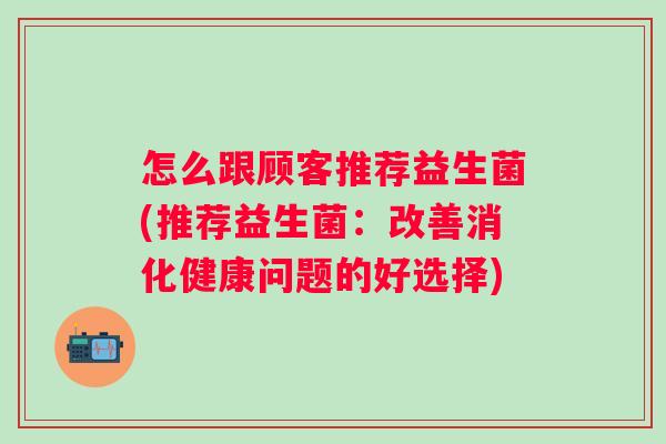 怎么跟顾客推荐益生菌(推荐益生菌:改善消化健康问题的好选择) 怎么跟顾客推荐益生菌(推荐益生菌:改善消化健康问题的好选择)