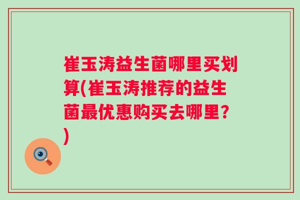崔玉涛益生菌哪里买划算(崔玉涛推荐的益生菌优惠购买去哪里？)