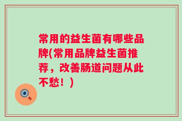 常用的益生菌有哪些品牌(常用品牌益生菌推荐，改善肠道问题从此不愁！)