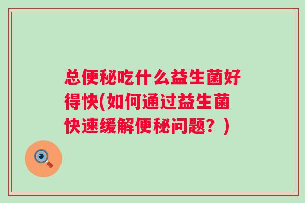 总吃什么益生菌好得快(如何通过益生菌快速缓解问题？)