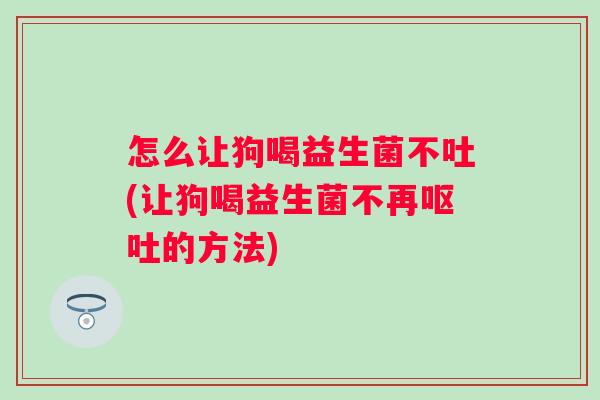 怎么让狗喝益生菌不吐(让狗喝益生菌不再的方法)