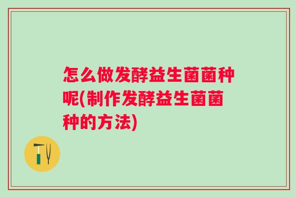怎么做发酵益生菌菌种呢(制作发酵益生菌菌种的方法)