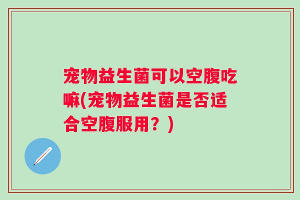 宠物益生菌可以空腹吃嘛(宠物益生菌是否适合空腹服用？)