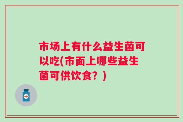 市场上有什么益生菌可以吃(市面上哪些益生菌可供饮食？)