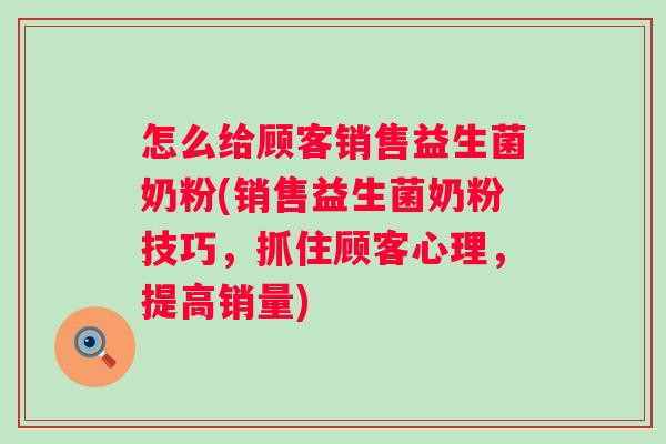 怎么给顾客销售益生菌奶粉(销售益生菌奶粉技巧,抓住顾客心理,提高销量) 怎么给顾客销售益生菌奶粉(销售益生菌奶粉技巧,抓住顾客心理,提高销量)