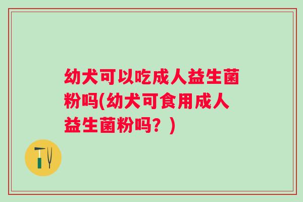 幼犬可以吃成人益生菌粉吗(幼犬可食用成人益生菌粉吗?) 幼犬可以吃成人益生菌粉吗(幼犬可食用成人益生菌粉吗?)