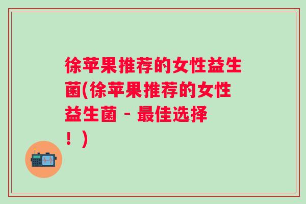 徐苹果推荐的女性益生菌(徐苹果推荐的女性益生菌 - 佳选择！)