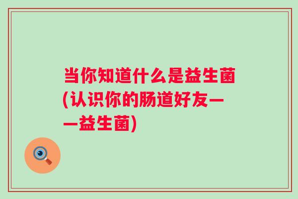 当你知道什么是益生菌(认识你的肠道好友——益生菌)
