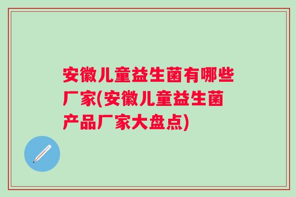 安徽儿童益生菌有哪些厂家(安徽儿童益生菌产品厂家大盘点) 安徽儿童益生菌有哪些厂家(安徽儿童益生菌产品厂家大盘点)