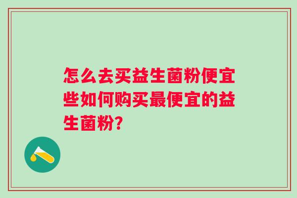 怎么去买益生菌粉便宜些如何购买便宜的益生菌粉? 怎么去买益生菌粉便宜些如何购买便宜的益生菌粉?
