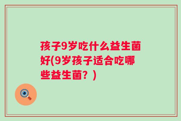孩子9岁吃什么益生菌好(9岁孩子适合吃哪些益生菌?) 孩子9岁吃什么益生菌好(9岁孩子适合吃哪些益生菌?)