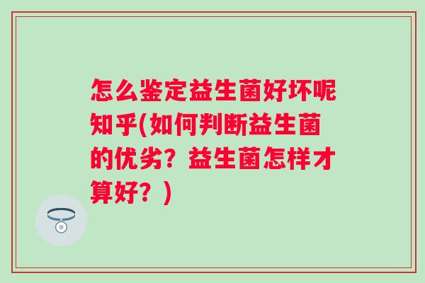 怎么鉴定益生菌好坏呢知乎(如何判断益生菌的优劣?益生菌怎样才算好?) 怎么鉴定益生菌好坏呢知乎(如何判断益生菌的优劣?益生菌怎样才算好?)