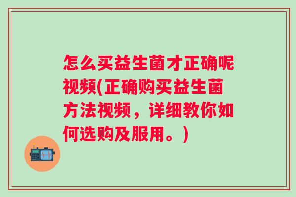 怎么买益生菌才正确呢视频(正确购买益生菌方法视频，详细教你如何选购及服用。)