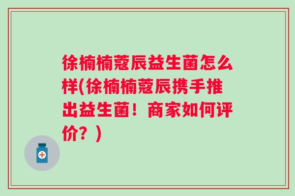 徐楠楠蔻辰益生菌怎么样(徐楠楠蔻辰携手推出益生菌！商家如何评价？)