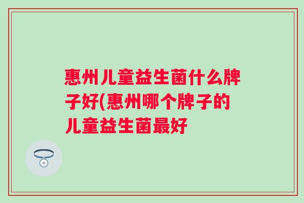 惠州儿童益生菌什么牌子好(惠州哪个牌子的儿童益生菌好 惠州儿童益生菌什么牌子好(惠州哪个牌子的儿童益生菌好